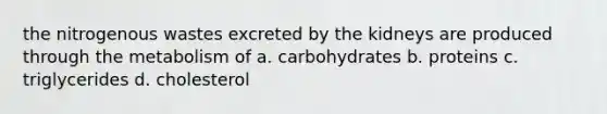 the nitrogenous wastes excreted by the kidneys are produced through the metabolism of a. carbohydrates b. proteins c. triglycerides d. cholesterol