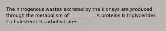 The nitrogenous wastes excreted by the kidneys are produced through the metabolism of __________. A-proteins B-triglycerides C-cholesterol D-carbohydrates