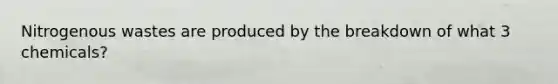 Nitrogenous wastes are produced by the breakdown of what 3 chemicals?