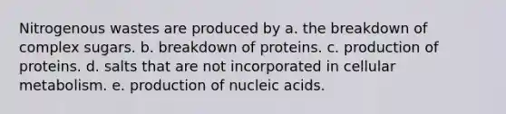 Nitrogenous wastes are produced by a. the breakdown of complex sugars. b. breakdown of proteins. c. production of proteins. d. salts that are not incorporated in cellular metabolism. e. production of nucleic acids.