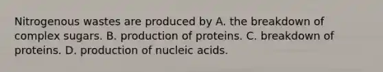 Nitrogenous wastes are produced by A. the breakdown of complex sugars. B. production of proteins. C. breakdown of proteins. D. production of nucleic acids.