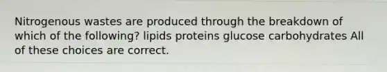 Nitrogenous wastes are produced through the breakdown of which of the following? lipids proteins glucose carbohydrates All of these choices are correct.