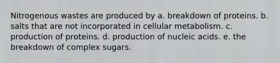 Nitrogenous wastes are produced by a. breakdown of proteins. b. salts that are not incorporated in cellular metabolism. c. production of proteins. d. production of nucleic acids. e. the breakdown of complex sugars.