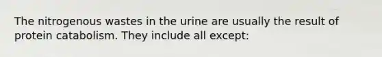 The nitrogenous wastes in the urine are usually the result of protein catabolism. They include all except: