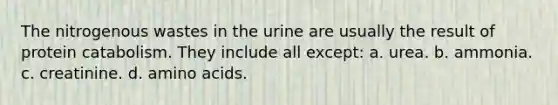 The nitrogenous wastes in the urine are usually the result of protein catabolism. They include all except: a. urea. b. ammonia. c. creatinine. d. <a href='https://www.questionai.com/knowledge/k9gb720LCl-amino-acids' class='anchor-knowledge'>amino acids</a>.