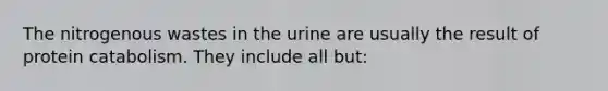 The nitrogenous wastes in the urine are usually the result of protein catabolism. They include all but: