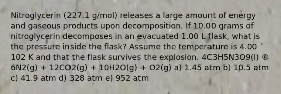 Nitroglycerin (227.1 g/mol) releases a large amount of energy and gaseous products upon decomposition. If 10.00 grams of nitroglycerin decomposes in an evacuated 1.00 L flask, what is the pressure inside the flask? Assume the temperature is 4.00 ´ 102 K and that the flask survives the explosion. 4C3H5N3O9(l) ® 6N2(g) + 12CO2(g) + 10H2O(g) + O2(g) a) 1.45 atm b) 10.5 atm c) 41.9 atm d) 328 atm e) 952 atm