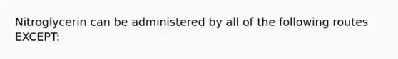 Nitroglycerin can be administered by all of the following routes EXCEPT: