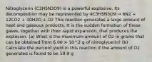 Nitroglycerin (C3H5N3O9) is a powerful explosive. Its decomposition may be represented by 4C3H5N3O9 → 6N2 + 12CO2 + 10H2O + O2 This reaction generates a large amount of heat and gaseous products. It is the sudden formation of these gases, together with their rapid expansion, that produces the explosion. (a) What is the maximum amount of O2 in grams that can be obtained from 6.00 × 10^2 g of nitroglycerin? (b) Calculate the percent yield in this reaction if the amount of O2 generated is found to be 19.9 g