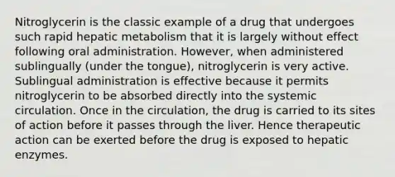 Nitroglycerin is the classic example of a drug that undergoes such rapid hepatic metabolism that it is largely without effect following oral administration. However, when administered sublingually (under the tongue), nitroglycerin is very active. Sublingual administration is effective because it permits nitroglycerin to be absorbed directly into the systemic circulation. Once in the circulation, the drug is carried to its sites of action before it passes through the liver. Hence therapeutic action can be exerted before the drug is exposed to hepatic enzymes.