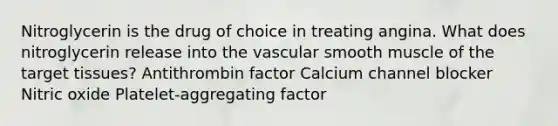 Nitroglycerin is the drug of choice in treating angina. What does nitroglycerin release into the vascular smooth muscle of the target tissues? Antithrombin factor Calcium channel blocker Nitric oxide Platelet-aggregating factor