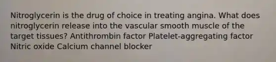 Nitroglycerin is the drug of choice in treating angina. What does nitroglycerin release into the vascular smooth muscle of the target tissues? Antithrombin factor Platelet-aggregating factor Nitric oxide Calcium channel blocker