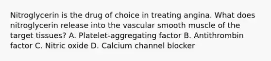 Nitroglycerin is the drug of choice in treating angina. What does nitroglycerin release into the vascular smooth muscle of the target tissues? A. Platelet-aggregating factor B. Antithrombin factor C. Nitric oxide D. Calcium channel blocker