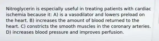 Nitroglycerin is especially useful in treating patients with cardiac ischemia because it: A) is a vasodilator and lowers preload on the heart. B) increases the amount of blood returned to the heart. C) constricts the smooth muscles in the coronary arteries. D) increases blood pressure and improves perfusion.