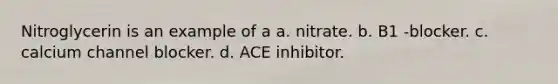 Nitroglycerin is an example of a a. nitrate. b. B1 -blocker. c. calcium channel blocker. d. ACE inhibitor.