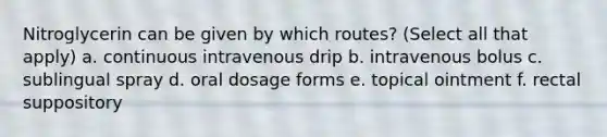 Nitroglycerin can be given by which routes? (Select all that apply) a. continuous intravenous drip b. intravenous bolus c. sublingual spray d. oral dosage forms e. topical ointment f. rectal suppository