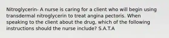 Nitroglycerin- A nurse is caring for a client who will begin using transdermal nitroglycerin to treat angina pectoris. When speaking to the client about the drug, which of the following instructions should the nurse include? S.A.T.A