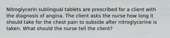 Nitroglycerin sublingual tablets are prescribed for a client with the diagnosis of angina. The client asks the nurse how long it should take for the chest pain to subside after nitroglycerine is taken. What should the nurse tell the client?