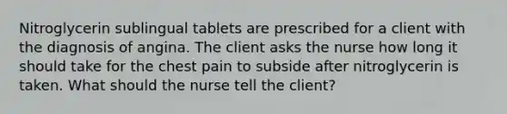 Nitroglycerin sublingual tablets are prescribed for a client with the diagnosis of angina. The client asks the nurse how long it should take for the chest pain to subside after nitroglycerin is taken. What should the nurse tell the client?