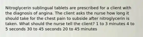 Nitroglycerin sublingual tablets are prescribed for a client with the diagnosis of angina. The client asks the nurse how long it should take for the chest pain to subside after nitroglycerin is taken. What should the nurse tell the client? 1 to 3 minutes 4 to 5 seconds 30 to 45 seconds 20 to 45 minutes