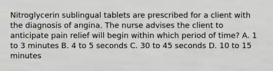 Nitroglycerin sublingual tablets are prescribed for a client with the diagnosis of angina. The nurse advises the client to anticipate pain relief will begin within which period of time? A. 1 to 3 minutes B. 4 to 5 seconds C. 30 to 45 seconds D. 10 to 15 minutes