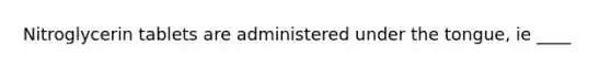 Nitroglycerin tablets are administered under the tongue, ie ____