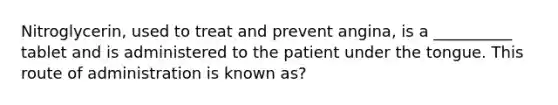 Nitroglycerin, used to treat and prevent angina, is a __________ tablet and is administered to the patient under the tongue. This route of administration is known as?