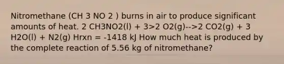 Nitromethane (CH 3 NO 2 ) burns in air to produce significant amounts of heat. 2 CH3NO2(l) + 3>2 O2(g)-->2 CO2(g) + 3 H2O(l) + N2(g) Hrxn = -1418 kJ How much heat is produced by the complete reaction of 5.56 kg of nitromethane?