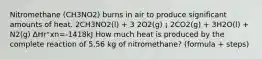 Nitromethane (CH3NO2) burns in air to produce significant amounts of heat. 2CH3NO2(l) + 3 2O2(g) ¡ 2CO2(g) + 3H2O(l) + N2(g) ∆Hr°xn=-1418kJ How much heat is produced by the complete reaction of 5.56 kg of nitromethane? (formula + steps)