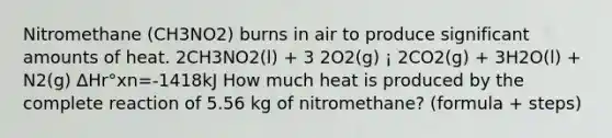 Nitromethane (CH3NO2) burns in air to produce significant amounts of heat. 2CH3NO2(l) + 3 2O2(g) ¡ 2CO2(g) + 3H2O(l) + N2(g) ∆Hr°xn=-1418kJ How much heat is produced by the complete reaction of 5.56 kg of nitromethane? (formula + steps)