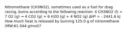 Nitromethane (CH3NO2), sometimes used as a fuel for drag racing, burns according to the following reaction: 4 CH3NO2 (l) + 7 O2 (g) → 4 CO2 (g) + 6 H2O (g) + 4 NO2 (g) ∆Hº = - 2441.6 kJ How much heat is released by burning 125.0 g of nitromethane (MW:61.044 g/mol)?