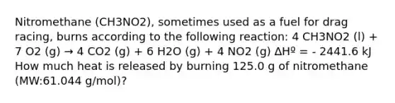 Nitromethane (CH3NO2), sometimes used as a fuel for drag racing, burns according to the following reaction: 4 CH3NO2 (l) + 7 O2 (g) → 4 CO2 (g) + 6 H2O (g) + 4 NO2 (g) ∆Hº = - 2441.6 kJ How much heat is released by burning 125.0 g of nitromethane (MW:61.044 g/mol)?