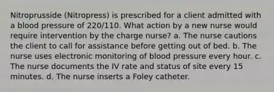 Nitroprusside (Nitropress) is prescribed for a client admitted with a blood pressure of 220/110. What action by a new nurse would require intervention by the charge nurse? a. The nurse cautions the client to call for assistance before getting out of bed. b. The nurse uses electronic monitoring of blood pressure every hour. c. The nurse documents the IV rate and status of site every 15 minutes. d. The nurse inserts a Foley catheter.