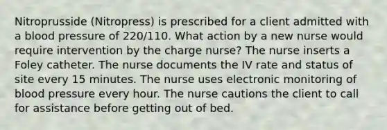 Nitroprusside (Nitropress) is prescribed for a client admitted with a blood pressure of 220/110. What action by a new nurse would require intervention by the charge nurse? The nurse inserts a Foley catheter. The nurse documents the IV rate and status of site every 15 minutes. The nurse uses electronic monitoring of blood pressure every hour. The nurse cautions the client to call for assistance before getting out of bed.