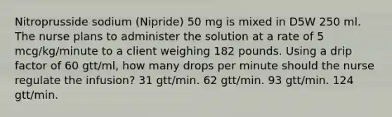 Nitroprusside sodium (Nipride) 50 mg is mixed in D5W 250 ml. The nurse plans to administer the solution at a rate of 5 mcg/kg/minute to a client weighing 182 pounds. Using a drip factor of 60 gtt/ml, how many drops per minute should the nurse regulate the infusion? 31 gtt/min. 62 gtt/min. 93 gtt/min. 124 gtt/min.