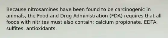 Because nitrosamines have been found to be carcinogenic in animals, the Food and Drug Administration (FDA) requires that all foods with nitrites must also contain: calcium propionate. EDTA. sulfites. antioxidants.