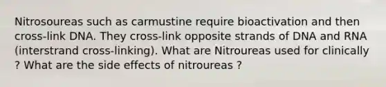 Nitrosoureas such as carmustine require bioactivation and then cross-link DNA. They cross-link opposite strands of DNA and RNA (interstrand cross-linking). What are Nitroureas used for clinically ? What are the side effects of nitroureas ?