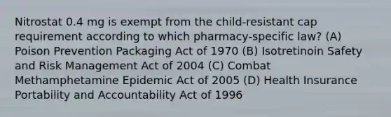 Nitrostat 0.4 mg is exempt from the child-resistant cap requirement according to which pharmacy-specific law? (A) Poison Prevention Packaging Act of 1970 (B) Isotretinoin Safety and Risk Management Act of 2004 (C) Combat Methamphetamine Epidemic Act of 2005 (D) Health Insurance Portability and Accountability Act of 1996