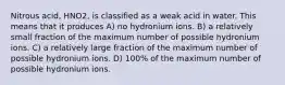 Nitrous acid, HNO2, is classified as a weak acid in water. This means that it produces A) no hydronium ions. B) a relatively small fraction of the maximum number of possible hydronium ions. C) a relatively large fraction of the maximum number of possible hydronium ions. D) 100% of the maximum number of possible hydronium ions.