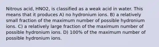 Nitrous acid, HNO2, is classified as a weak acid in water. This means that it produces A) no hydronium ions. B) a relatively small fraction of the maximum number of possible hydronium ions. C) a relatively large fraction of the maximum number of possible hydronium ions. D) 100% of the maximum number of possible hydronium ions.