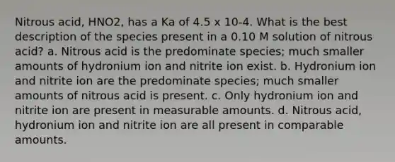 Nitrous acid, HNO2, has a Ka of 4.5 x 10-4. What is the best description of the species present in a 0.10 M solution of nitrous acid? a. Nitrous acid is the predominate species; much smaller amounts of hydronium ion and nitrite ion exist. b. Hydronium ion and nitrite ion are the predominate species; much smaller amounts of nitrous acid is present. c. Only hydronium ion and nitrite ion are present in measurable amounts. d. Nitrous acid, hydronium ion and nitrite ion are all present in comparable amounts.