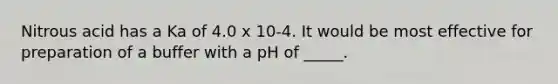 Nitrous acid has a Ka of 4.0 x 10-4. It would be most effective for preparation of a buffer with a pH of _____.