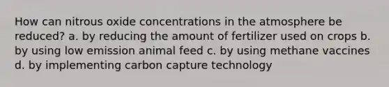 How can nitrous oxide concentrations in the atmosphere be reduced? a. by reducing the amount of fertilizer used on crops b. by using low emission animal feed c. by using methane vaccines d. by implementing carbon capture technology