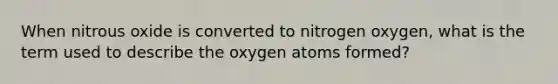 When nitrous oxide is converted to nitrogen oxygen, what is the term used to describe the oxygen atoms formed?