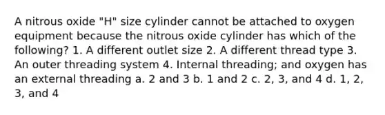 A nitrous oxide "H" size cylinder cannot be attached to oxygen equipment because the nitrous oxide cylinder has which of the following? 1. A different outlet size 2. A different thread type 3. An outer threading system 4. Internal threading; and oxygen has an external threading a. 2 and 3 b. 1 and 2 c. 2, 3, and 4 d. 1, 2, 3, and 4