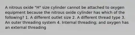 A nitrous oxide "H" size cylinder cannot be attached to oxygen equipment because the nitrous oxide cylinder has which of the following? 1. A different outlet size 2. A different thread type 3. An outer threading system 4. Internal threading; and oxygen has an external threading