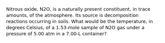 Nitrous oxide, N2O, is a naturally present constituent, in trace amounts, of the atmosphere. Its source is decomposition reactions occurring in soils. What would be the temperature, in degrees Celsius, of a 1.53-mole sample of N2O gas under a pressure of 5.00 atm in a 7.00-L container?