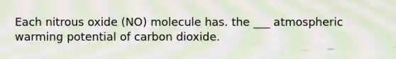 Each nitrous oxide (NO) molecule has. the ___ atmospheric warming potential of carbon dioxide.