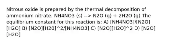 Nitrous oxide is prepared by the thermal decomposition of ammonium nitrate. NH4NO3 (s) --> N2O (g) + 2H2O (g) The equilibrium constant for this reaction is: A) [NH4NO3]/[N2O][H2O] B) [N2O][H20]^2/[NH4NO3] C) [N2O][H2O]^2 D) [N2O][H2O]