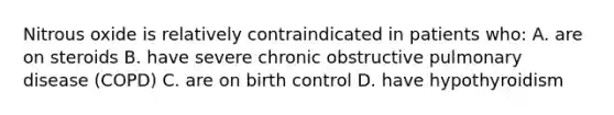 Nitrous oxide is relatively contraindicated in patients who: A. are on steroids B. have severe chronic obstructive pulmonary disease (COPD) C. are on birth control D. have hypothyroidism